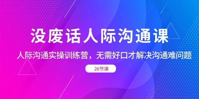没废话人际沟通课，人际沟通实操训练营，无需好口才解决沟通难问题（共 26 节课） - 吾爱随笔资源网