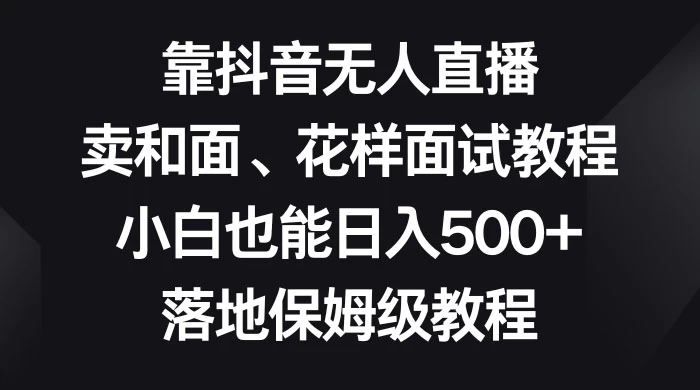 靠抖音无人直播，卖和面、花样面试教程，小白也能日入 500+，落地保姆级教程 - 吾爱随笔资源网