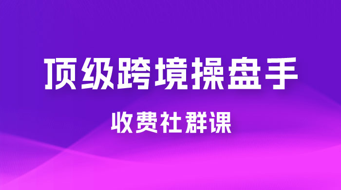 顶级跨境操盘手收费社群课：已累计 100+ 场次，数百小时的干货分享！ - 吾爱随笔资源网